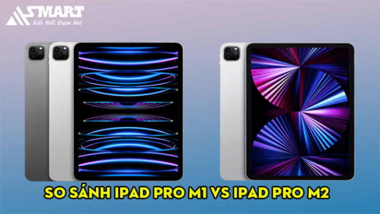 So sánh iPad Pro M1 vs iPad Pro M2: sự khác biệt từ con chip